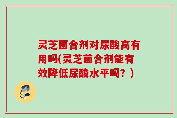 灵芝菌合剂对尿酸高有用吗(灵芝菌合剂能有效降低尿酸水平吗？)