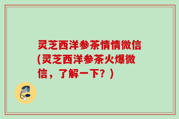 灵芝西洋参茶情情微信(灵芝西洋参茶火爆微信，了解一下？)