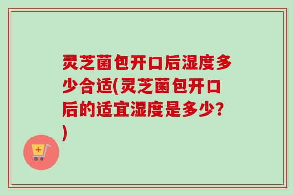 灵芝菌包开口后湿度多少合适(灵芝菌包开口后的适宜湿度是多少？)