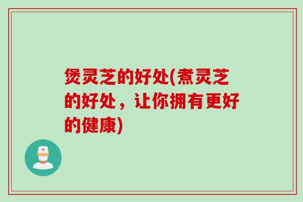 煲灵芝的好处(煮灵芝的好处，让你拥有更好的健康)