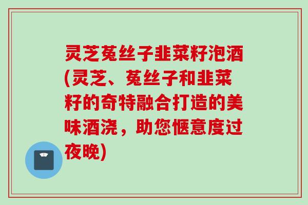 灵芝菟丝子韭菜籽泡酒(灵芝、菟丝子和韭菜籽的奇特融合打造的美味酒浇，助您惬意度过夜晚)