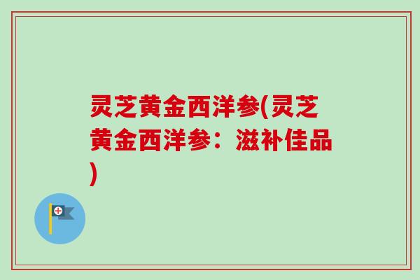 灵芝黄金西洋参(灵芝黄金西洋参:滋补佳品) 灵芝黄金西洋参(灵芝黄金西洋参:滋补佳品)