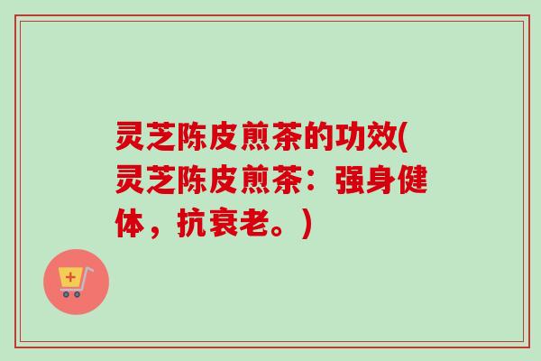 灵芝陈皮煎茶的功效(灵芝陈皮煎茶：强身健体，抗衰老。)