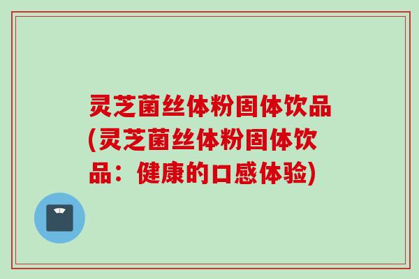 灵芝菌丝体粉固体饮品(灵芝菌丝体粉固体饮品:健康的口感体验) 灵芝菌丝体粉固体饮品(灵芝菌丝体粉固体饮品:健康的口感体验)