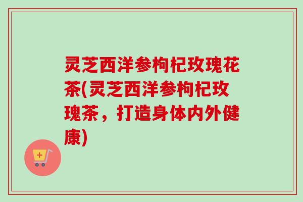 灵芝西洋参枸杞玫瑰花茶(灵芝西洋参枸杞玫瑰茶，打造身体内外健康)
