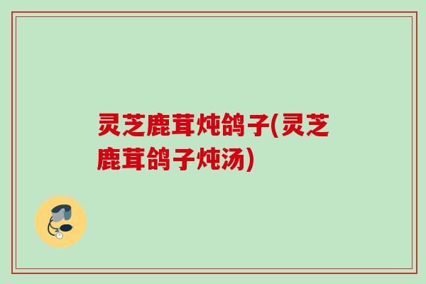 灵芝鹿茸炖鸽子(灵芝鹿茸鸽子炖汤)