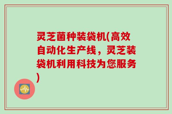 灵芝菌种装袋机(高效自动化生产线，灵芝装袋机利用科技为您服务)