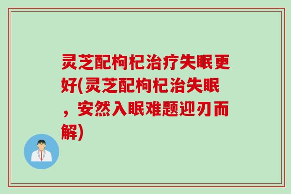 灵芝配枸杞治疗失眠更好(灵芝配枸杞治失眠，安然入眠难题迎刃而解)