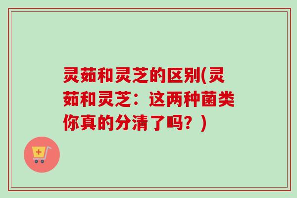 灵茹和灵芝的区别(灵茹和灵芝：这两种菌类你真的分清了吗？)