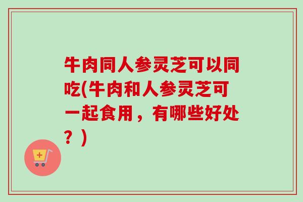 牛肉同人参灵芝可以同吃(牛肉和人参灵芝可一起食用，有哪些好处？)