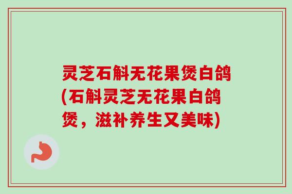灵芝石斛无花果煲白鸽(石斛灵芝无花果白鸽煲,滋补养生又美味) 灵芝石斛无花果煲白鸽(石斛灵芝无花果白鸽煲,滋补养生又美味)