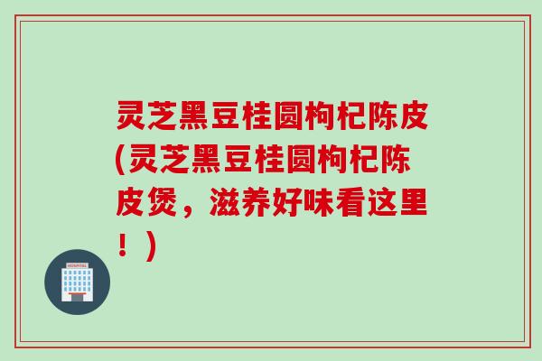 灵芝黑豆桂圆枸杞陈皮(灵芝黑豆桂圆枸杞陈皮煲，滋养好味看这里！)
