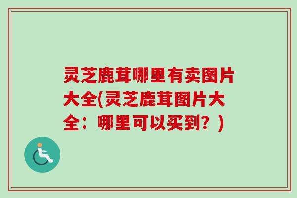 灵芝鹿茸哪里有卖图片大全(灵芝鹿茸图片大全：哪里可以买到？)