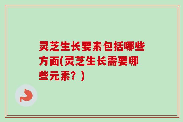 灵芝生长要素包括哪些方面(灵芝生长需要哪些元素？)