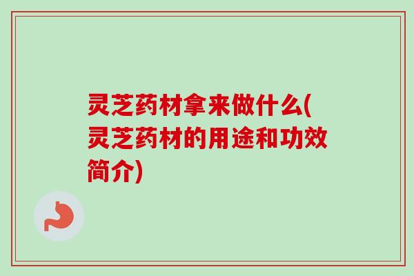 灵芝药材拿来做什么(灵芝药材的用途和功效简介)