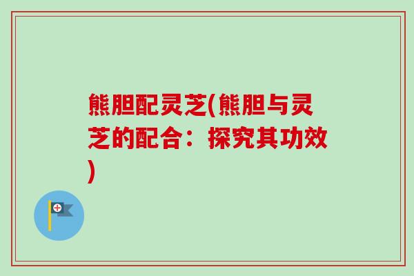 熊胆配灵芝(熊胆与灵芝的配合:探究其功效) 熊胆配灵芝(熊胆与灵芝的配合:探究其功效)