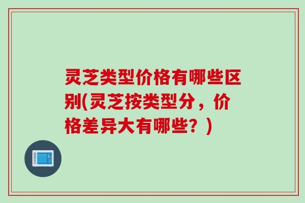 灵芝类型价格有哪些区别(灵芝按类型分，价格差异大有哪些？)