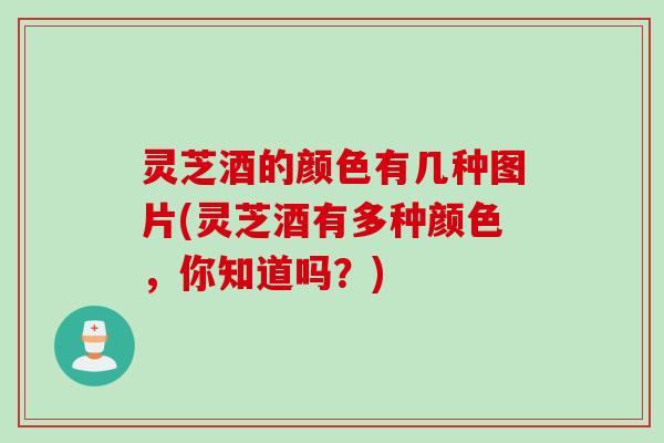 灵芝酒的颜色有几种图片(灵芝酒有多种颜色,你知道吗?) 灵芝酒的颜色有几种图片(灵芝酒有多种颜色,你知道吗?)