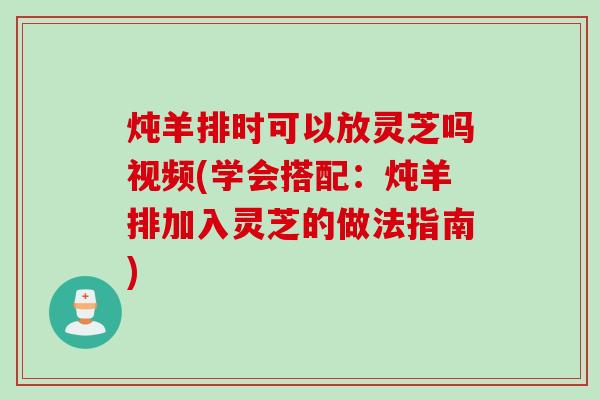 炖羊排时可以放灵芝吗视频(学会搭配：炖羊排加入灵芝的做法指南)