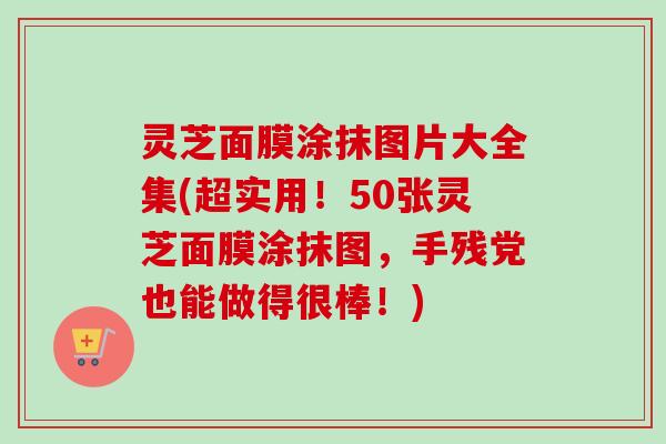 灵芝面膜涂抹图片大全集(超实用！50张灵芝面膜涂抹图，手残党也能做得很棒！)