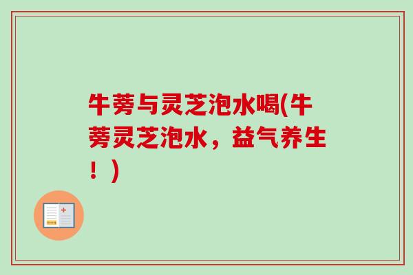 牛蒡与灵芝泡水喝(牛蒡灵芝泡水，益气养生！)