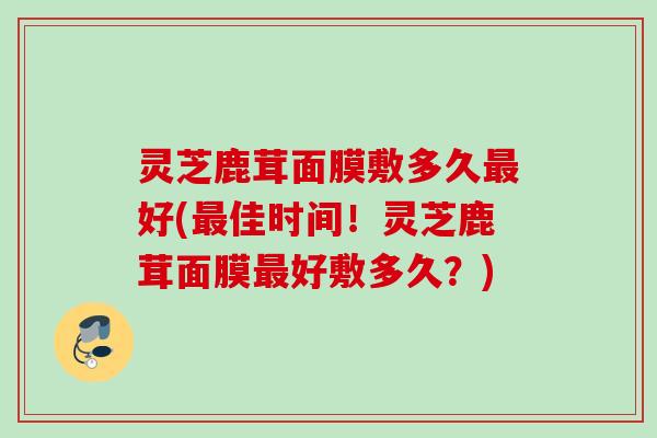 灵芝鹿茸面膜敷多久最好(最佳时间！灵芝鹿茸面膜最好敷多久？)