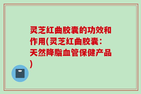 灵芝红曲胶囊的功效和作用(灵芝红曲胶囊：天然保健产品)