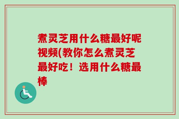煮灵芝用什么糖最好呢视频(教你怎么煮灵芝最好吃！选用什么糖最棒