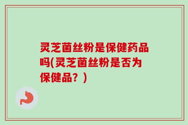 灵芝菌丝粉是保健药品吗(灵芝菌丝粉是否为保健品？)