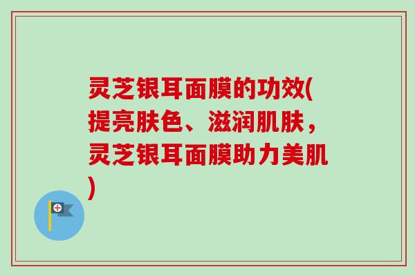 灵芝银耳面膜的功效(提亮肤色、滋润肌肤，灵芝银耳面膜助力美肌)