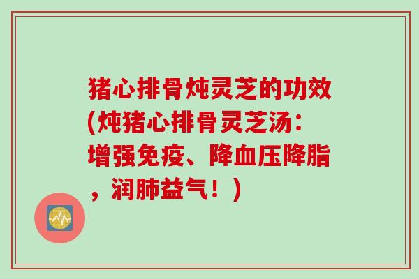 猪心排骨炖灵芝的功效(炖猪心排骨灵芝汤：增强免疫、降血压降脂，润肺益气！)