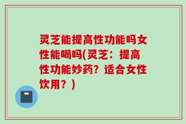 灵芝能提高性功能吗女性能喝吗(灵芝：提高性功能妙药？适合女性饮用？)