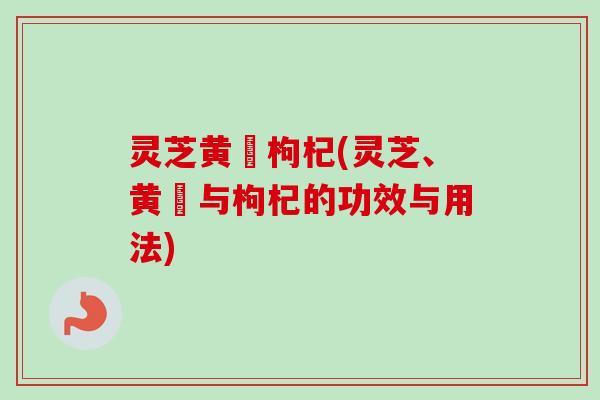灵芝黄茋枸杞(灵芝、黄茋与枸杞的功效与用法) 灵芝黄茋枸杞(灵芝、黄茋与枸杞的功效与用法)