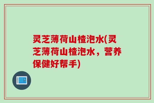 灵芝薄荷山楂泡水(灵芝薄荷山楂泡水，营养保健好帮手)