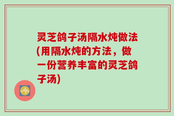 灵芝鸽子汤隔水炖做法(用隔水炖的方法，做一份营养丰富的灵芝鸽子汤)