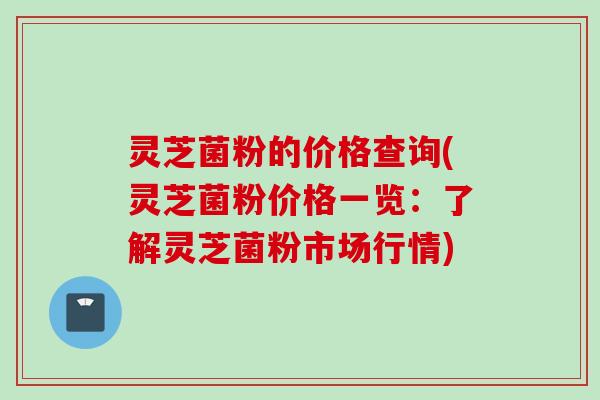 灵芝菌粉的价格查询(灵芝菌粉价格一览:了解灵芝菌粉市场行情) 灵芝菌粉的价格查询(灵芝菌粉价格一览:了解灵芝菌粉市场行情)