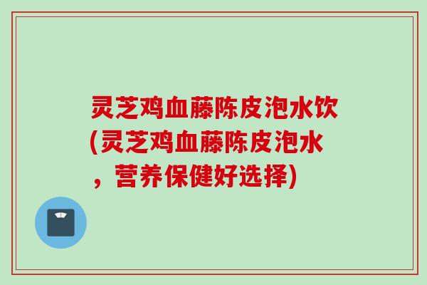 灵芝鸡血藤陈皮泡水饮(灵芝鸡血藤陈皮泡水，营养保健好选择)