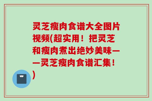 灵芝瘦肉食谱大全图片视频(超实用！把灵芝和瘦肉煮出绝妙美味——灵芝瘦肉食谱汇集！)