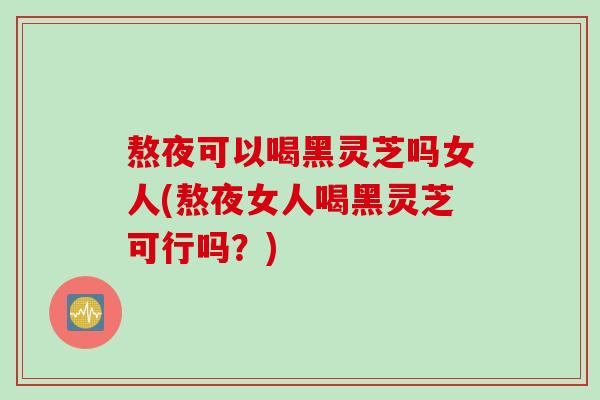熬夜可以喝黑灵芝吗女人(熬夜女人喝黑灵芝可行吗？)