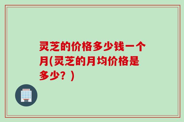灵芝的价格多少钱一个月(灵芝的月均价格是多少？)