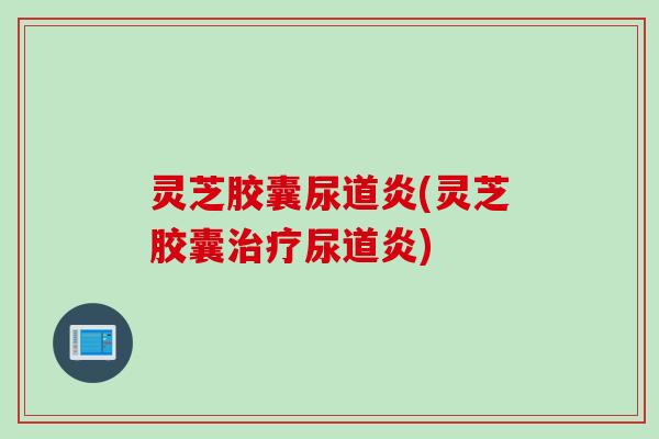 灵芝胶囊尿道炎(灵芝胶囊治疗尿道炎)