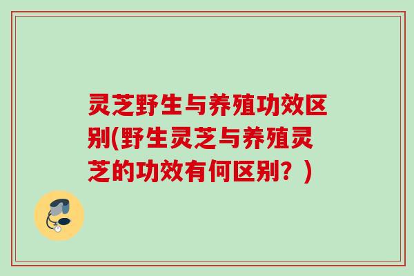灵芝野生与养殖功效区别(野生灵芝与养殖灵芝的功效有何区别？)