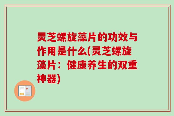 灵芝螺旋藻片的功效与作用是什么(灵芝螺旋藻片:健康养生的双重神器) 灵芝螺旋藻片的功效与作用是什么(灵芝螺旋藻片:健康养生的双重神器)