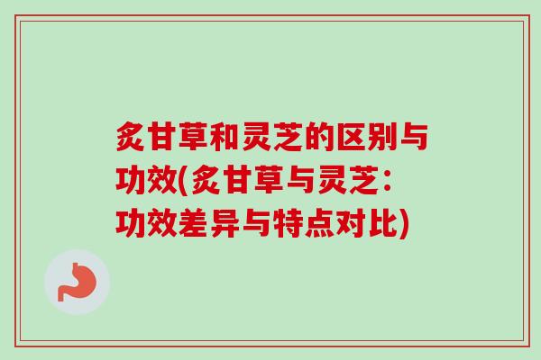炙甘草和灵芝的区别与功效(炙甘草与灵芝：功效差异与特点对比)
