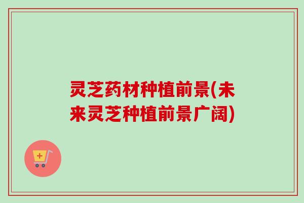灵芝药材种植前景(未来灵芝种植前景广阔) 灵芝药材种植前景(未来灵芝种植前景广阔)