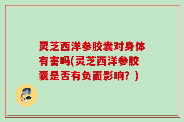 灵芝西洋参胶囊对身体有害吗(灵芝西洋参胶囊是否有负面影响？)