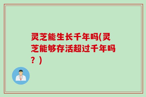 灵芝能生长千年吗(灵芝能够存活超过千年吗？)