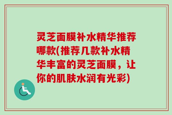 灵芝面膜补水精华推荐哪款(推荐几款补水精华丰富的灵芝面膜,让你的水润有光彩) 灵芝面膜补水精华推荐哪款(推荐几款补水精华丰富的灵芝面膜,让你的水润有光彩)