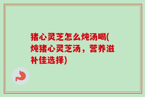 猪心灵芝怎么炖汤喝(炖猪心灵芝汤,营养滋补佳选择) 猪心灵芝怎么炖汤喝(炖猪心灵芝汤,营养滋补佳选择)