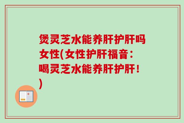 煲灵芝水能养肝护肝吗女性(女性护肝福音：喝灵芝水能养肝护肝！)